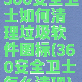 360安全卫士如何清理垃圾软件图标(360安全卫士怎么清理)