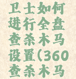 360安全卫士如何进行全盘查杀木马设置(360查杀木马有用吗)