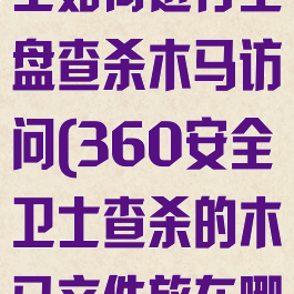 360安全卫士如何进行全盘查杀木马访问(360安全卫士查杀的木马文件放在哪里)