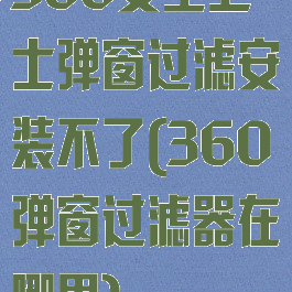 360安全卫士弹窗过滤安装不了(360弹窗过滤器在哪里)