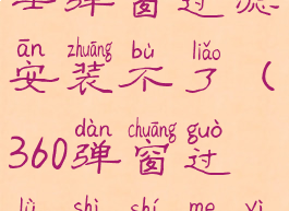 360安全卫士弹窗过滤安装不了(360弹窗过滤是什么意思)