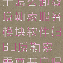 360安全卫士怎么卸载反勒索服务模块软件(360反勒索需要开启吗)