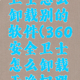 360安全卫士怎么卸载别的软件(360安全卫士怎么卸载干净权限问题)