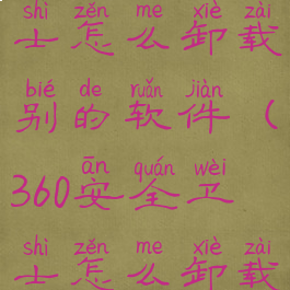 360安全卫士怎么卸载别的软件(360安全卫士怎么卸载软件下载)