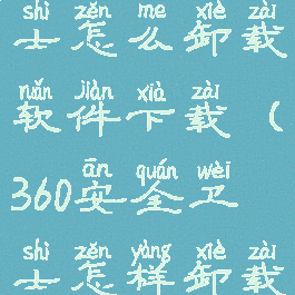 360安全卫士怎么卸载软件下载(360安全卫士怎样卸载软件)