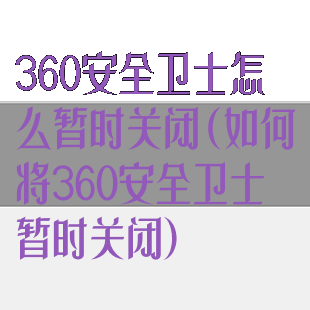 360安全卫士怎么暂时关闭(如何将360安全卫士暂时关闭)