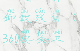 360安全卫士怎么清理卸载残留(360安全卫士彻底卸载干净)