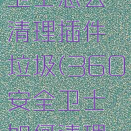 360安全卫士怎么清理插件垃圾(360安全卫士如何清理插件)