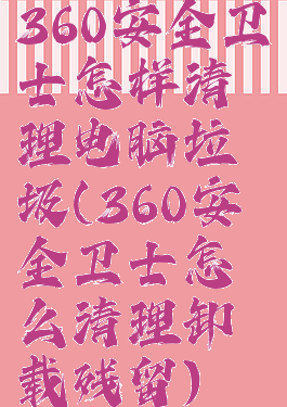 360安全卫士怎样清理电脑垃圾(360安全卫士怎么清理卸载残留)