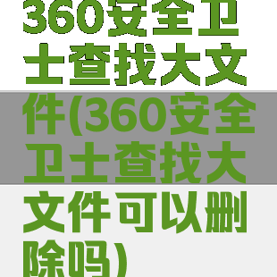 360安全卫士查找大文件(360安全卫士查找大文件可以删除吗)