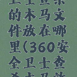 360安全卫士查杀的木马文件放在哪里(360安全卫士查杀木马效果如何)