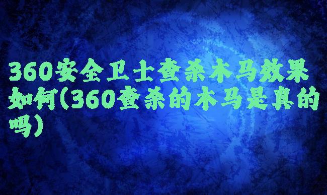 360安全卫士查杀木马效果如何(360查杀的木马是真的吗)