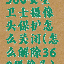 360安全卫士摄像头保护怎么关闭(怎么解除360摄像头)