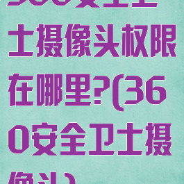 360安全卫士摄像头权限在哪里?(360安全卫士摄像头)