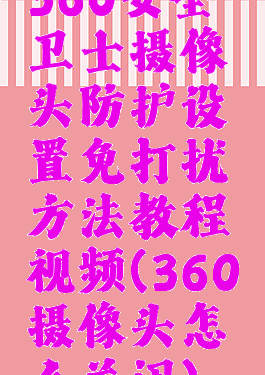 360安全卫士摄像头防护设置免打扰方法教程视频(360摄像头怎么关闭)