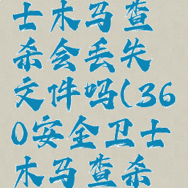 360安全卫士木马查杀会丢失文件吗(360安全卫士木马查杀有用吗)