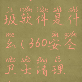 360安全卫士清理垃圾软件是什么(360安全卫士清理垃圾怎么样)