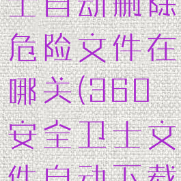 360安全卫士自动删除危险文件在哪关(360安全卫士文件自动下载怎么关闭)