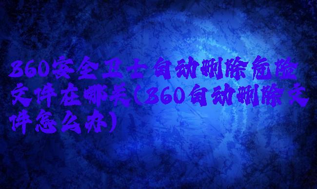 360安全卫士自动删除危险文件在哪关(360自动删除文件怎么办)