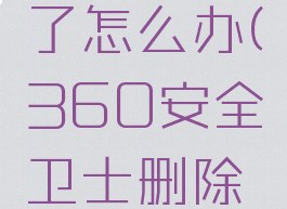 360安全卫士被删了怎么办(360安全卫士删除的东西怎么恢复)