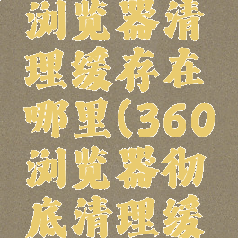 360安全浏览器清理缓存在哪里(360浏览器彻底清理缓存)