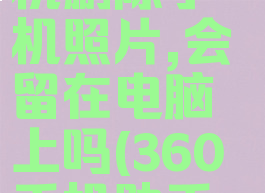 360手机助手连接手机删除手机照片,会留在电脑上吗(360手机助手删了照片怎么恢复)