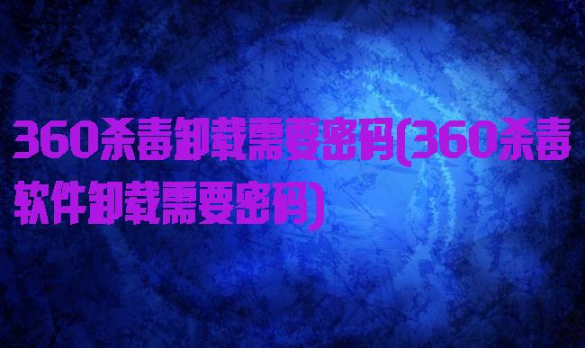 360杀毒卸载需要密码(360杀毒软件卸载需要密码)