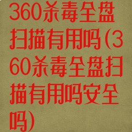 360杀毒全盘扫描有用吗(360杀毒全盘扫描有用吗安全吗)