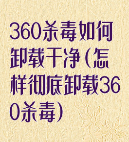 360杀毒如何卸载干净(怎样彻底卸载360杀毒)