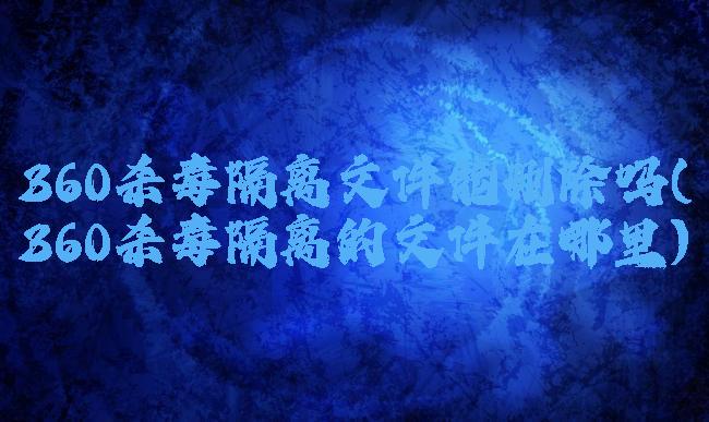 360杀毒隔离文件能删除吗(360杀毒隔离的文件在哪里)