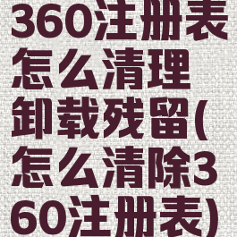 360注册表怎么清理卸载残留(怎么清除360注册表)