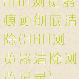 360浏览器痕迹彻底清除(360浏览器清除浏览记录)