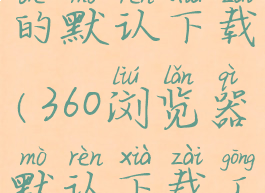 360浏览器的默认下载(360浏览器默认下载工具)