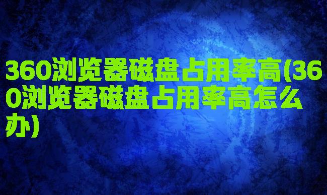 360浏览器磁盘占用率高(360浏览器磁盘占用率高怎么办)
