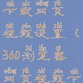 360浏览器下载网页视频设置(360浏览器网页视频下载软件)