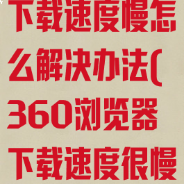 360浏览器下载速度慢怎么解决办法(360浏览器下载速度很慢怎么回事)