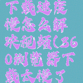 360浏览器下载速度慢怎么解决视频(360浏览器下载太慢了怎么办)