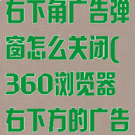 360浏览器右下角广告弹窗怎么关闭(360浏览器右下方的广告如何关闭)