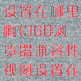 360浏览器兼容性视图设置在哪里啊(360浏览器兼容性视图设置在哪里啊怎么设置)