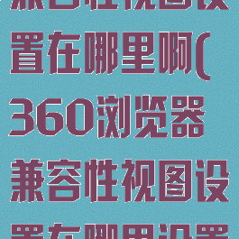 360浏览器兼容性视图设置在哪里啊(360浏览器兼容性视图设置在哪里设置)