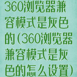 360浏览器兼容模式是灰色的(360浏览器兼容模式是灰色的怎么设置)