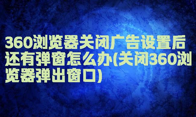 360浏览器关闭广告设置后还有弹窗怎么办(关闭360浏览器弹出窗口)