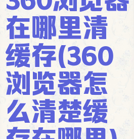 360浏览器在哪里清缓存(360浏览器怎么清楚缓存在哪里)