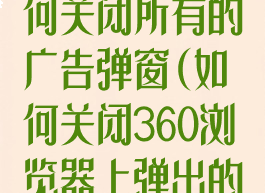 360浏览器如何关闭所有的广告弹窗(如何关闭360浏览器上弹出的广告)