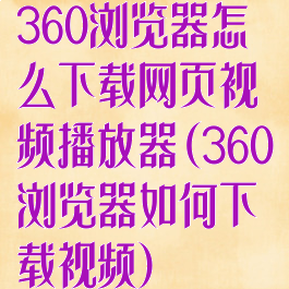 360浏览器怎么下载网页视频播放器(360浏览器如何下载视频)