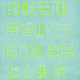 360浏览器怎么删除保存过的账号和密码呢(360浏览器怎么删除保存过的账号和密码呢苹果)
