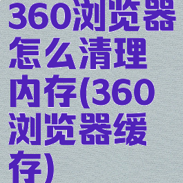 360浏览器怎么清理内存(360浏览器缓存)