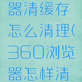 360浏览器清缓存怎么清理(360浏览器怎样清缓存)