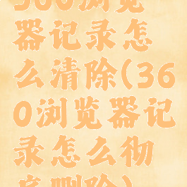 360浏览器记录怎么清除(360浏览器记录怎么彻底删除)