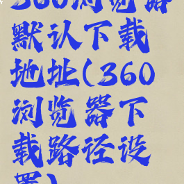 360浏览器默认下载地址(360浏览器下载路径设置)